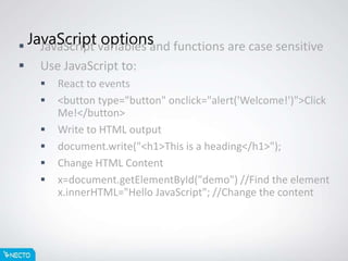 JavaScript options JavaScript variables and functions are case sensitive
 Use JavaScript to:
 React to events
 <button type="button" onclick="alert('Welcome!')">Click
Me!</button>
 Write to HTML output
 document.write("<h1>This is a heading</h1>");
 Change HTML Content
 x=document.getElementById("demo") //Find the element
x.innerHTML="Hello JavaScript"; //Change the content
 