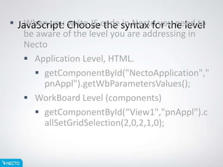 JavaScript: Choose the syntax for the level When you write JS code in Necto you need to
be aware of the level you are addressing in
Necto
 Application Level, HTML.
 getComponentById("NectoApplication","
pnAppl").getWbParametersValues();
 WorkBoard Level (components)
 getComponentById(“View1","pnAppl").c
allSetGridSelection(2,0,2,1,0);
 