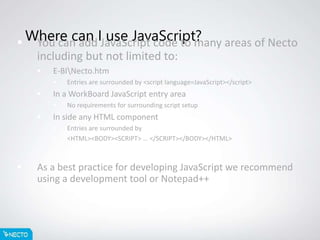 Where can I use JavaScript? You can add JavaScript code to many areas of Necto
including but not limited to:
 E-BINecto.htm
 Entries are surrounded by <script language=JavaScript></script>
 In a WorkBoard JavaScript entry area
 No requirements for surrounding script setup
 In side any HTML component
 Entries are surrounded by
 <HTML><BODY><SCRIPT> … </SCRIPT></BODY></HTML>
 As a best practice for developing JavaScript we recommend
using a development tool or Notepad++
 