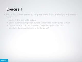 Exercise 1
• Find a NovaView server to migrate views from and migrate them to
Necto
• Uncheck the overwrite option.
• Select automatic migration. Where can you see the migrated views?
• Do the same action this time with Overwrite option checked
• What did the migration overwrite the views?
 