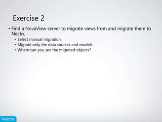 Exercise 2
• Find a NovaView server to migrate views from and migrate them to
Necto.
• Select manual migration.
• Migrate only the data sources and models
• Where can you see the migrated objects?
 