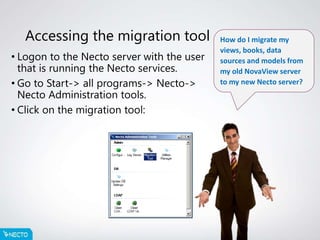 Accessing the migration tool
• Logon to the Necto server with the user
that is running the Necto services.
• Go to Start-> all programs-> Necto->
Necto Administration tools.
• Click on the migration tool:
How do I migrate my
views, books, data
sources and models from
my old NovaView server
to my new Necto server?
 
