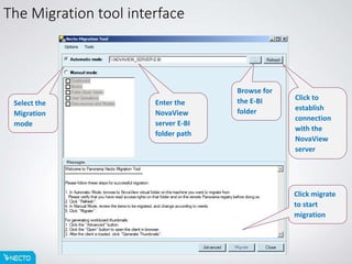 The Migration tool interface
Browse for
the E-BI
folder
Click to
establish
connection
with the
NovaView
server
Select the
Migration
mode
Enter the
NovaView
server E-BI
folder path
Click migrate
to start
migration
 