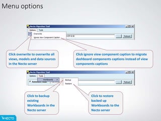 Menu options
Click overwrite to overwrite all
views, models and data sources
in the Necto server
Click to backup
existing
Workboards in the
Necto server
Click ignore view component caption to migrate
dashboard components captions instead of view
components captions
Click to restore
backed up
Workboards to the
Necto server
 