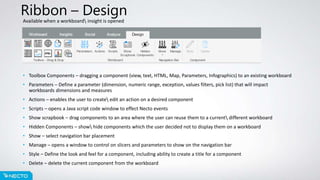 Ribbon – Design
Available when a workboard insight is opened
• Toolbox Components – dragging a component (view, text, HTML, Map, Parameters, Infographics) to an existing workboard
• Parameters – Define a parameter (dimension, numeric range, exception, values filters, pick list) that will impact
workboards dimensions and measures
• Actions – enables the user to create edit an action on a desired component
• Scripts – opens a Java script code window to effect Necto events
• Show scrapbook – drag components to an area where the user can reuse them to a current different workboard
• Hidden Components – show hide components which the user decided not to display them on a workboard
• Show – select navigation bar placement
• Manage – opens a window to control on slicers and parameters to show on the navigation bar
• Style – Define the look and feel for a component, including ability to create a title for a component
• Delete – delete the current component from the workboard
 