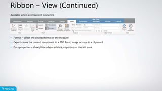 Ribbon – View (Continued)
Available when a component is selected
• Format – select the desired format of the measure
• Export – save the current component to a PDF, Excel, Image or copy to a clipboard
• Data properties – show hide advanced data properties on the left pane
 