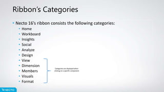 Ribbon’s Categories
• Necto 16’s ribbon consists the following categories:
• Home
• Workboard
• Insights
• Social
• Analyze
• Design
• View
• Dimension
• Members
• Visuals
• Format
Categories are displayed when
clicking on a specific component
 