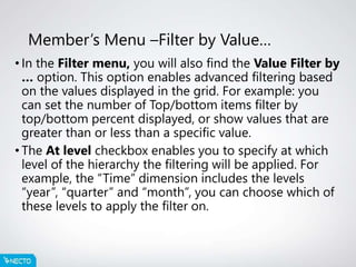 Member’s Menu –Filter by Value…
• In the Filter menu, you will also find the Value Filter by
… option. This option enables advanced filtering based
on the values displayed in the grid. For example: you
can set the number of Top/bottom items filter by
top/bottom percent displayed, or show values that are
greater than or less than a specific value.
• The At level checkbox enables you to specify at which
level of the hierarchy the filtering will be applied. For
example, the “Time” dimension includes the levels
“year”, “quarter” and “month”, you can choose which of
these levels to apply the filter on.
 