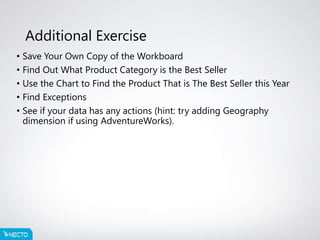 Additional Exercise
• Save Your Own Copy of the Workboard
• Find Out What Product Category is the Best Seller
• Use the Chart to Find the Product That is The Best Seller this Year
• Find Exceptions
• See if your data has any actions (hint: try adding Geography
dimension if using AdventureWorks).
 