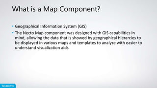 What is a Map Component?
• Geographical Information System (GIS)
• The Necto Map component was designed with GIS capabilities in
mind, allowing the data that is showed by geographical hierarcies to
be displayed in various maps and templates to analyze with easier to
understand visualization aids
 