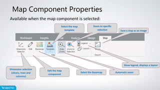 Map Component Properties
Available when the map component is selected:
Dimension selection
(slicers, rows and
columns)
Edit the map
component
Select the Basemap
Select the map
template
Automatic zoom
Zoom to specific
selection
Show legend, displays a layout
Save a map as an image
 