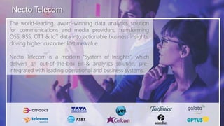 Necto Telecom
The world-leading, award-winning data analytics solution
for communications and media providers, transforming
OSS, BSS, OTT & IoT data into actionable business insights,
driving higher customer lifetime value.
Necto Telecom is a modern “System of Insights”, which
delivers an out-of-the-box BI & analytics solution, pre-
integrated with leading operational and business systems.
 