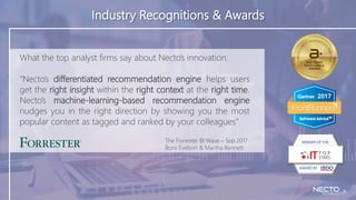 <
Industry Recognitions & Awards
The Forrester BI Wave – Sep 2017
Boris Evelson & Martha Bennett
What the top analyst firms say about Necto’s innovation:
“Necto’s differentiated recommendation engine helps users
get the right insight within the right context at the right time.
Necto’s machine-learning-based recommendation engine
nudges you in the right direction by showing you the most
popular content as tagged and ranked by your colleagues”
 