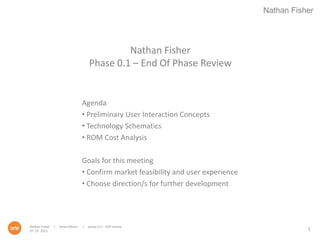Nathan Fisher
Nathan Fisher | Smart Blocks | phase 0.1 – EOP review
07. 25. 2013
Nathan Fisher
Phase 0.1 – End Of Phase Review
Agenda
• Preliminary User Interaction Concepts
• Technology Schematics
• ROM Cost Analysis
Goals for this meeting
• Confirm market feasibility and user experience
• Choose direction/s for further development
1
 