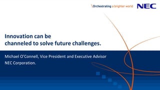 Innovation can be
channeled to solve future challenges.
Michael O’Connell, Vice President and Executive Advisor
NEC Corporation.
 