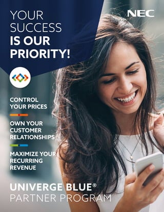 CONTROL
YOUR PRICES
OWN YOUR
CUSTOMER
RELATIONSHIPS
MAXIMIZE YOUR
RECURRING
REVENUE
YOUR
SUCCESS
IS OUR
PRIORITY!
UNIVERGE BLUE®
PARTNER PROGRAM
 
