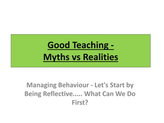 Good Teaching -
Myths vs Realities
Managing Behaviour - Let's Start by
Being Reflective..... What Can We Do
First?
 