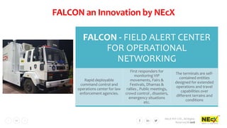 NEcX PVT LTD., All Rights
Reserved © 2018
10
FALCON an Innovation by NEcX
FALCON - FIELD ALERT CENTER
FOR OPERATIONAL
NETWORKING
Rapid deployable
command control and
operations center for law
enforcement agencies.
First responders for
monitoring VIP
movements, Fairs &
Festivals, Dharnas &
rallies , Public meetings,
crowd control , disasters,
emergency situations
etc.
The terminals are self-
contained entities
designed for extended
operations and travel
capabilities over
different terrains and
conditions
 