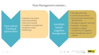 NEcX PVT LTD., All Rights
Reserved © 2018
14
Fleet Management solution ..
Fleet Vehicle
Tracking &
Optimization
•Paperless trip sheets
•Automated billing
•Real time tracking
•Compliance management
•Employee safety
•Mobile app
Location
based
Logistics
Management
• Manage planning
• Control process flow
• Forward and reverse flow
optimization
• Storage of goods / services
• Realtime tracking
• Scalable to adopt
Complexity of Logistics
• Can manage any sort of
vehicle
 