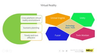NEcX PVT LTD., All Rights
Reserved © 2018
17
Virtual Reality
Cross-platform virtual
reality environment
Scenario planning
Timely and cost
effective
Unreal Engine Unity
Fuzor Twin Motion
Technology
Stack / Tools
 