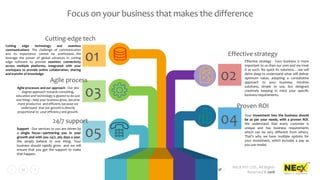NEcX PVT LTD., All Rights
Reserved © 2018
21
01
Focus on your business that makes the difference
02
Effective strategy - Your business is more
important to us than our own and we treat
it as such. No quick fix solutions….we will
delve deep to understand what will deliver
optimum value, adopting a consultative
approach to your business. Intuitive
solutions, simple to use, but designed
creatively keeping in mind your specific
business requirements.
Effective strategy
04 Your investment into the business should
be as per your needs, with a proven ROI.
We understand that every customer is
unique and has business requirements
which can be very different from others.
That’s why we have multiple options for
your investment, which includes a pay as
you use model.
Proven ROI
05Support - Our services to you are driven by
a single focus—partnering you in your
growth and with you 24/7, 365 days a year.
We simply believe in one thing. Your
business should rapidly grow and we will
ensure that you get the support to make
that happen.
24/7 support
03Agile processes and our approach - Our 360
degree approach towards consulting,
education and technology is geared to do just
one thing—help your business grow, become
more productive and efficient, because we
understand that our growth is directly
proportional to your efficiency and growth.
Agile process
Cutting edge technology and seamless
communications- The challenge of communication
and its importance cannot be overlooked...We
leverage the power of global advances in cutting
edge software to provide seamless connectivity
across multiple platforms, integrated with your
workspace to provide online collaboration, sharing
and transfer of knowledge.
Cutting-edge tech
 