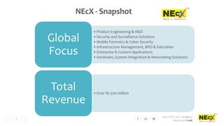 NEcX PVT LTD., All Rights
Reserved © 2018
3
NEcX - Snapshot
•Product Engineering & R&D
•Security and Surveillance Solutions
•Mobile Forensics & Cyber Security
•Infrastructure Management, BPO & Education
•Enterprise & Custom Applications
•Hardware, System Integration & Networking Solutions
Global
Focus
•Over Rs 500 million
Total
Revenue
 