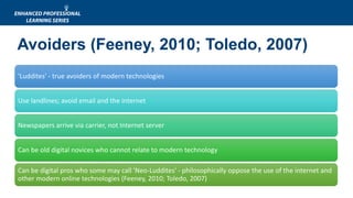 Avoiders (Feeney, 2010; Toledo, 2007)
'Luddites' - true avoiders of modern technologies
Use landlines; avoid email and the internet
Newspapers arrive via carrier, not Internet server
Can be old digital novices who cannot relate to modern technology
Can be digital pros who some may call 'Neo-Luddites' - philosophically oppose the use of the internet and
other modern online technologies (Feeney, 2010; Toledo, 2007)
 