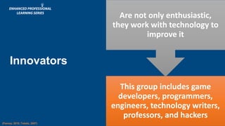 Innovators
Are not only enthusiastic,
they work with technology to
improve it
This group includes game
developers, programmers,
engineers, technology writers,
professors, and hackers
(Feeney, 2010; Toledo, 2007)
 