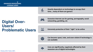 Digital Over-
Users/
Problematic Users
Heavily dependent on technology to occupy their
time….many of them are gamers
Excessive internet use for gaming, pornography, social
networking, gambling, etc
Extremely protective of their "right" to be online
Can become upset, irate, and even violent if technology is
not available
Lives are significantly, negatively affected by their
excessive use of digital technologies
(Feeney, 2010; Toledo, 2007)
 