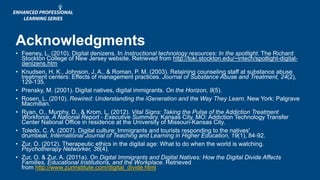 Acknowledgments
• Feeney, L. (2010). Digital denizens. In Instructional technology resources: In the spotlight. The Richard
Stockton College of New Jersey website, Retrieved from http://loki.stockton.edu/~intech/spotlight-digital-
denizens.htm
• Knudsen, H. K., Johnson, J. A., & Roman, P. M. (2003). Retaining counseling staff at substance abuse
treatment centers: Effects of management practices. Journal of Substance Abuse and Treatment, 24(2),
129-135.
• Prensky, M. (2001). Digital natives, digital immigrants. On the Horizon, 9(5).
• Rosen, L. (2010). Rewired: Understanding the iGeneration and the Way They Learn. New York: Palgrave
Macmillan.
• Ryan, O., Murphy, D., & Krom, L. (2012). Vital Signs: Taking the Pulse of the Addiction Treatment
Workforce, A National Report - Executive Summary. Kansas City, MO: Addiction Technology Transfer
Center National Office in residence at the University of Missouri-Kansas City.
• Toledo, C. A. (2007). Digital culture: Immigrants and tourists responding to the natives'
drumbeat. International Journal of Teaching and Learning in Higher Education, 19(1), 84-92.
• Zur, O. (2012). Therapeutic ethics in the digital age: What to do when the world is watching.
Psychotherapy Networker, 36(4).
• Zur, O. & Zur, A. (2011a). On Digital Immigrants and Digital Natives: How the Digital Divide Affects
Families, Educational Institutions, and the Workplace. Retrieved
from http://www.zurinstitute.com/digital_divide.html
 