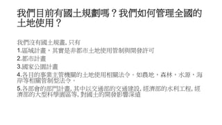 我們目前有國土規劃嗎？我們如何管理全國的
土地使用？
我們沒有國土規畫, 只有
1.區域計畫，其實是非都市土地使用管制與開發許可
2.都市計畫
3.國家公園計畫
4.各目的事業主管機關的土地使用相關法令。如農地，森林，水源，海
岸等相關管制型法令。
5.各部會的部門計畫, 其中以交通部的交通建設, 經濟部的水利工程, 經
濟部的大型科學園區等, 對國土的開發影響深遠
 