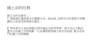 國土法的任務
國土法的任務有二：
1. 將區域計畫與都市計畫整合為一個系統, 並將各目的事業主管機
關的土地使用管理整合簡化。
2. 將非都市土地的被動式現況編定及使用管制，提升為以主動計
畫為主的國土空間規劃。以永續發展與國土秩序為前提, 整合各部
門計劃之空間課題
 