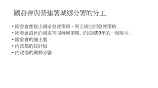 國發會與營建署城鄉分署的分工
• 國發會應提出國家發展策略，與全國空間發展策略
• 國發會最近的國家空間發展策略, 是民國99年的一個版本.
• 國發會的國土處
• 內政部的綜計組
• 內政部的城鄉分署
 