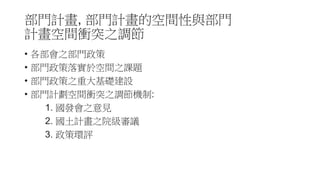 部門計畫, 部門計畫的空間性與部門
計畫空間衝突之調節
• 各部會之部門政策
• 部門政策落實於空間之課題
• 部門政策之重大基礎建設
• 部門計劃空間衝突之調節機制:
1. 國發會之意見
2. 國土計畫之院級審議
3. 政策環評
 