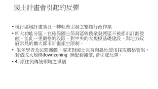 國土計畫會引起的反彈
• 現行區域計畫落日，轉軌會引發之繁雜行政作業
• 四大功能分區，在確保國土保育區與農業發展區不被都市計劃侵
蝕。但此一更嚴格的設限，對中央的大規模基礎建設，與地方政
府常見的擴大都市計畫產生限制。
• 很多學者及民間團體，要求對國土保育與農地使用採取嚴格管制，
若造成大規模downzoning, 無配套補償, 會引起反彈。
• 4. 原住民傳統領域之爭議
 