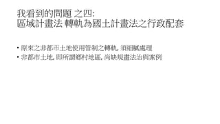 我看到的問題 之四:
區域計畫法 轉軌為國土計畫法之行政配套
• 原來之非都市土地使用管制之轉軌, 須細膩處理
• 非都市土地, 即所謂鄉村地區, 尚缺規畫法治與案例
 