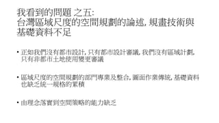 我看到的問題 之五:
台灣區域尺度的空間規劃的論述, 規畫技術與
基礎資料不足
• 正如我們沒有都市設計, 只有都市設計審議, 我們沒有區域計劃,
只有非都市土地使用變更審議
• 區域尺度的空間規劃的部門專業及整合, 圖面作業傳統, 基礎資料
也缺乏統一規格的累積
• 由理念落實到空間策略的能力缺乏
 
