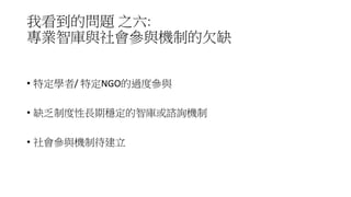 我看到的問題 之六:
專業智庫與社會參與機制的欠缺
• 特定學者/ 特定NGO的過度參與
• 缺乏制度性長期穩定的智庫或諮詢機制
• 社會參與機制待建立
 