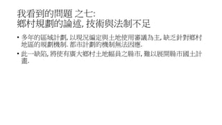 我看到的問題 之七:
鄉村規劃的論述, 技術與法制不足
• 多年的區域計劃, 以現況編定與土地使用審議為主, 缺乏針對鄉村
地區的規劃機制. 都市計劃的機制無法因應.
• 此一缺陷, 將使有廣大鄉村土地幅員之縣市, 難以展開縣市國土計
畫.
 