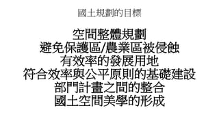國土規劃的目標
空間整體規劃
避免保護區/農業區被侵蝕
有效率的發展用地
符合效率與公平原則的基礎建設
部門計畫之間的整合
國土空間美學的形成
 