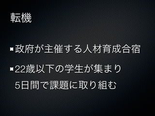 転機
政府が主催する人材育成合宿
22歳以下の学生が集まり
5日間で課題に取り組む
 