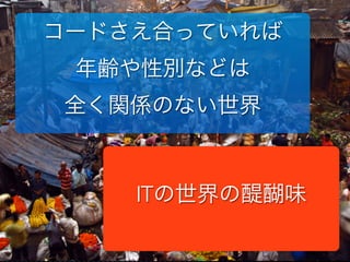 コードさえ合っていれば
年齢や性別などは
全く関係のない世界
ITの世界の醍醐味
 