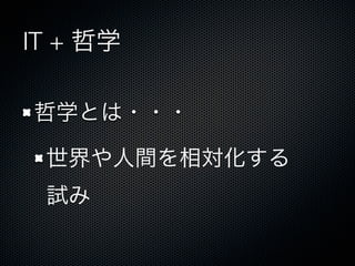 IT + 哲学
哲学とは・・・
世界や人間を相対化する
試み
 