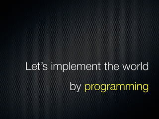 Let’s implement the world
by programming
 