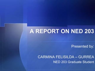 A REPORT ON NED 203

                   Presented by:

  CARMINA FELISILDA – GURREA
         NED 203 Graduate Student
 
