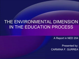 THE ENVIRONMENTAL DIMENSION
  IN THE EDUCATION PROCESS

                  A Report in NED 204

                       Presented by:
                 CARMINA F. GURREA
 
