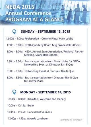 NEDA 2015
Annual Conference
PROGRAM AT A GLANCE
SUNDAY - SEPTEMBER 13, 2015
12:00p - 5:00p: Registration - Crowne Plaza, Main Lobby
1:30p - 3:00p: NEDA Quarterly Board Mtg, Skaneateles Room
3:00p - 5:00p: NEDA Annual State Association./Regional Partner
		 Meeting, Skaneateles Room
5:30p - 6:00p: Bus transportation from Main Lobby for NEDA
		 Networking Event at Dinosaur Bar-B-Que
6:00p - 8:00p: Networking Event at Dinosaur Bar-B-Que
8:00p - 8:30p: Bus transportation from Dinosaur Bar-B-Que
		 to Crowne Plaza
MONDAY - SEPTEMBER 14, 2015
8:00a - 10:00a: Breakfast, Welcome and Plenary
10:00a - 10:15a: Break
10:15a - 11:45a: Concurrent Sessions
12:00p - 1:30p: Awards Luncheon (continued on back)
 