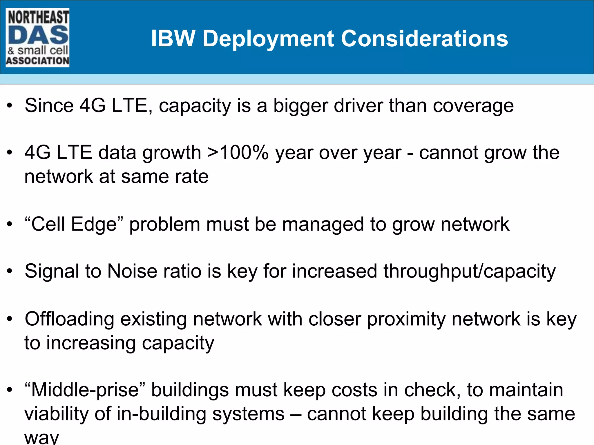 IBW Deployment Considerations
•  Since 4G LTE, capacity is a bigger driver than coverage
•  4G LTE data growth >100% year over year - cannot grow the
network at same rate
•  “Cell Edge” problem must be managed to grow network
•  Signal to Noise ratio is key for increased throughput/capacity
•  Offloading existing network with closer proximity network is key
to increasing capacity
•  “Middle-prise” buildings must keep costs in check, to maintain
viability of in-building systems – cannot keep building the same
way
 