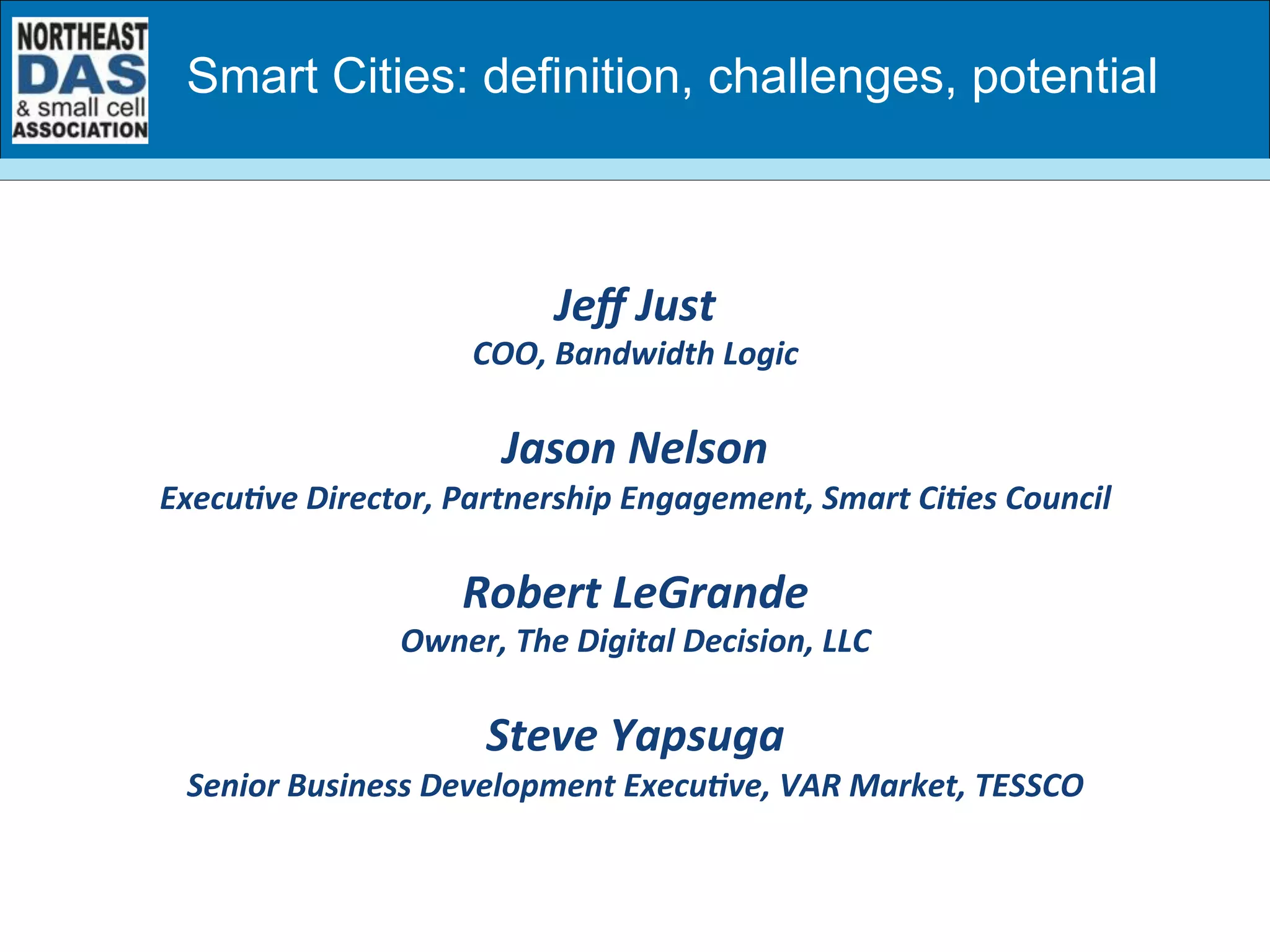 Jeﬀ	
  Just	
  	
  
COO,	
  Bandwidth	
  Logic	
  
	
  
Jason	
  Nelson	
  
ExecuBve	
  Director,	
  Partnership	
  Engagement,	
  Smart	
  CiBes	
  Council	
  
	
  
Robert	
  LeGrande	
  
Owner,	
  The	
  Digital	
  Decision,	
  LLC	
  
	
  
Steve	
  Yapsuga	
  
Senior	
  Business	
  Development	
  ExecuBve,	
  VAR	
  Market,	
  TESSCO	
  
Smart Cities: definition, challenges, potential
 