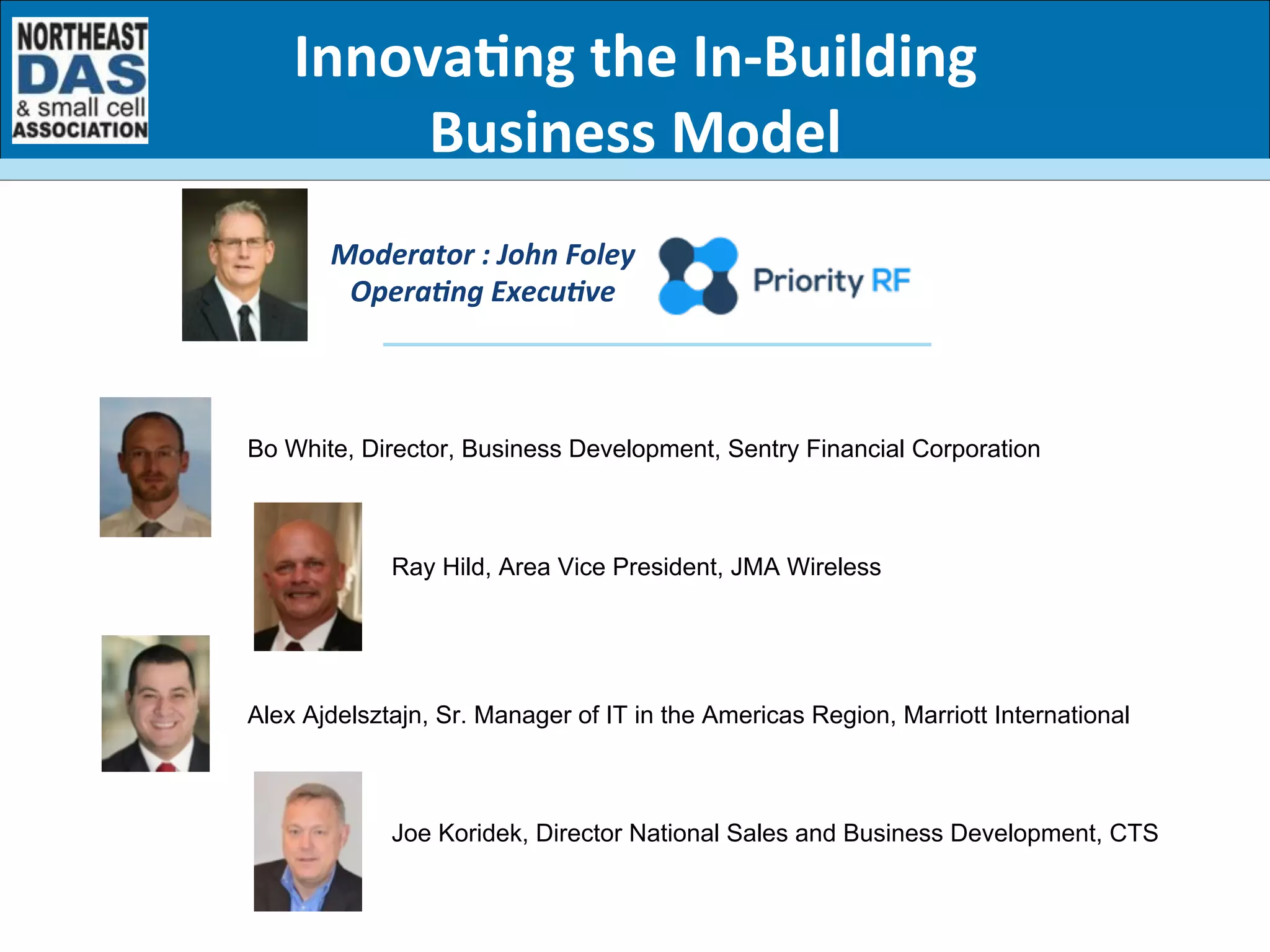 Moderator	
  :	
  John	
  Foley	
  
OperaBng	
  ExecuBve	
  
Innova7ng	
  the	
  In-­‐Building	
  
Business	
  Model	
  
Bo White, Director, Business Development, Sentry Financial Corporation
Ray Hild, Area Vice President, JMA Wireless
Alex Ajdelsztajn, Sr. Manager of IT in the Americas Region, Marriott International
Joe Koridek, Director National Sales and Business Development, CTS
 